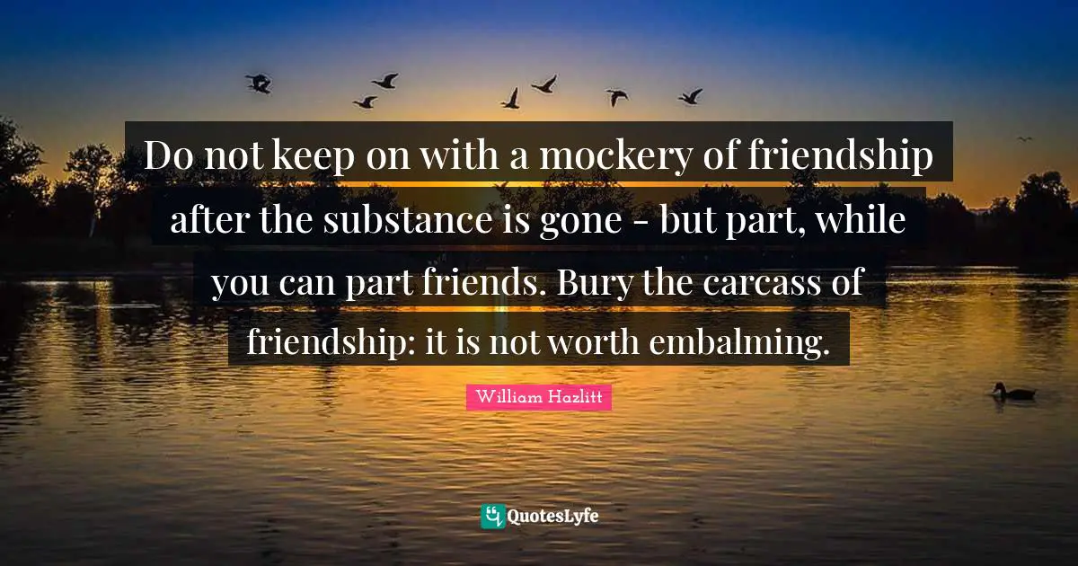 Do not keep on with a mockery of friendship after the substance is gone - but part, while you can part friends. Bury the carcass of friendship: it is not worth embalming.