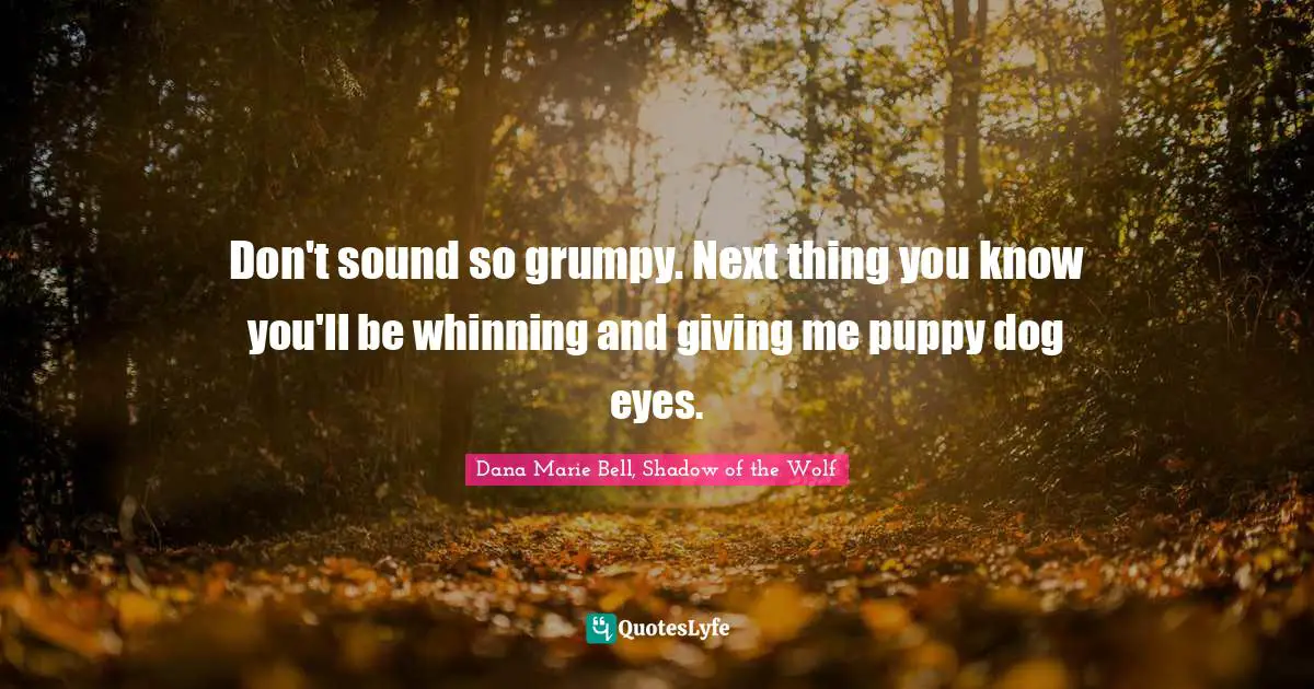 Don't sound so grumpy. Next thing you know you'll be whinning and giving me puppy dog eyes.