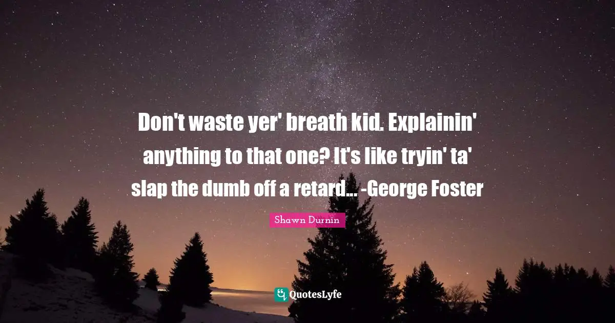 Don't waste yer' breath kid. Explainin' anything to that one? It's like tryin' ta' slap the dumb off a retard... -George Foster