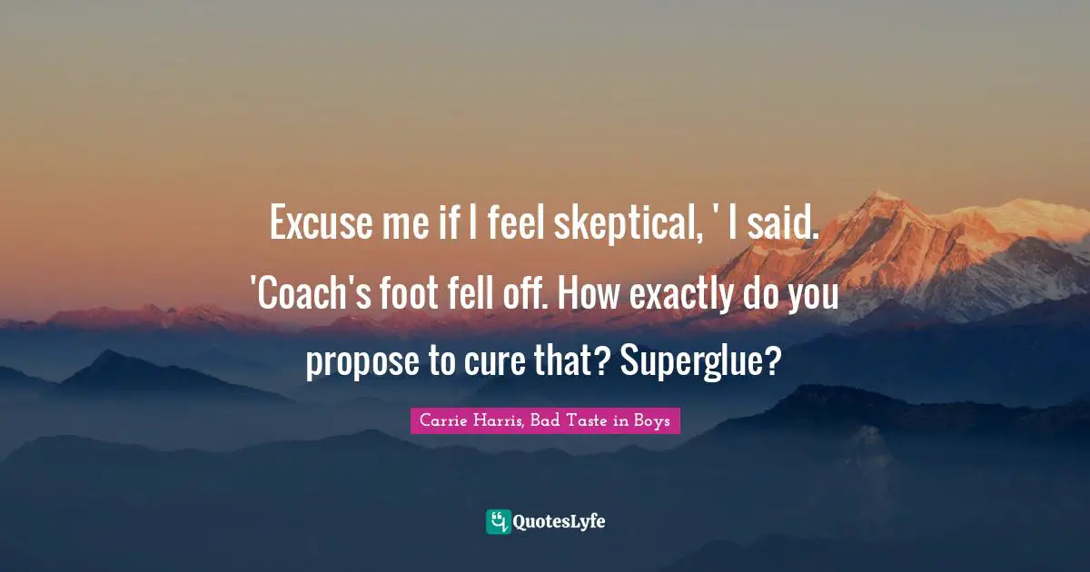 Excuse me if I feel skeptical, ' I said. 'Coach's foot fell off. How exactly do you propose to cure that? Superglue?