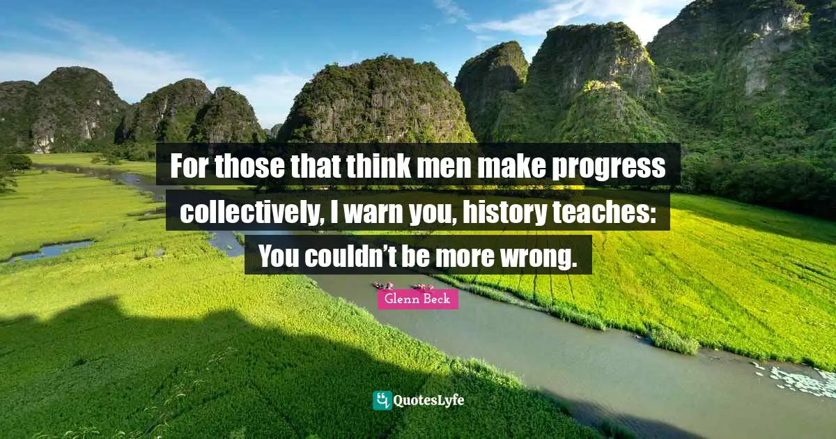 For those that think men make progress collectively, I warn you, history teaches: You couldn’t be more wrong.