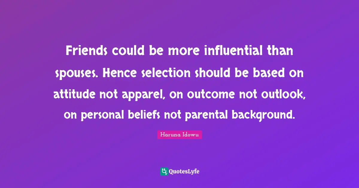 Friends could be more influential than spouses. Hence selection should be based on attitude not apparel, on outcome not outlook, on personal beliefs not parental background.