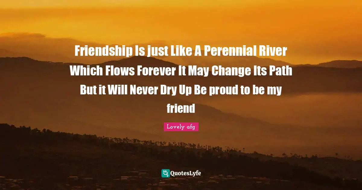 Friendship Is just Like A Perennial River Which Flows Forever It May Change Its Path But it Will Never Dry Up Be proud to be my friend