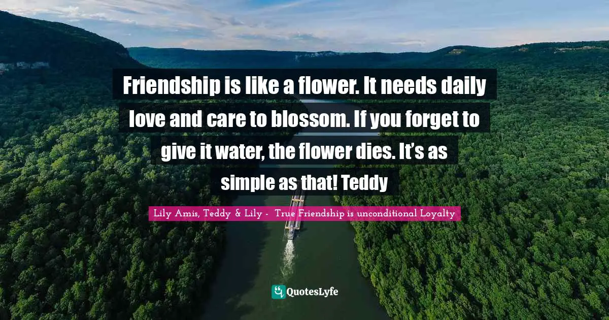 Friendship is like a flower. It needs daily love and care to blossom. If you forget to give it water, the flower dies. It’s as simple as that! Teddy