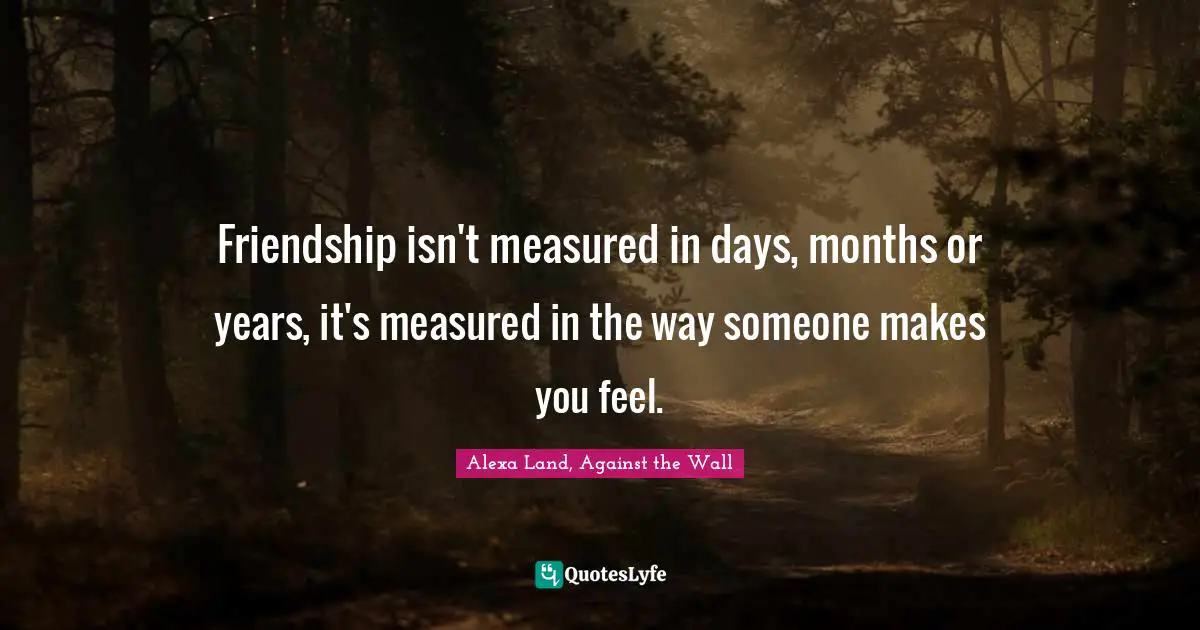 Friendship isn't measured in days, months or years, it's measured in the way someone makes you feel.