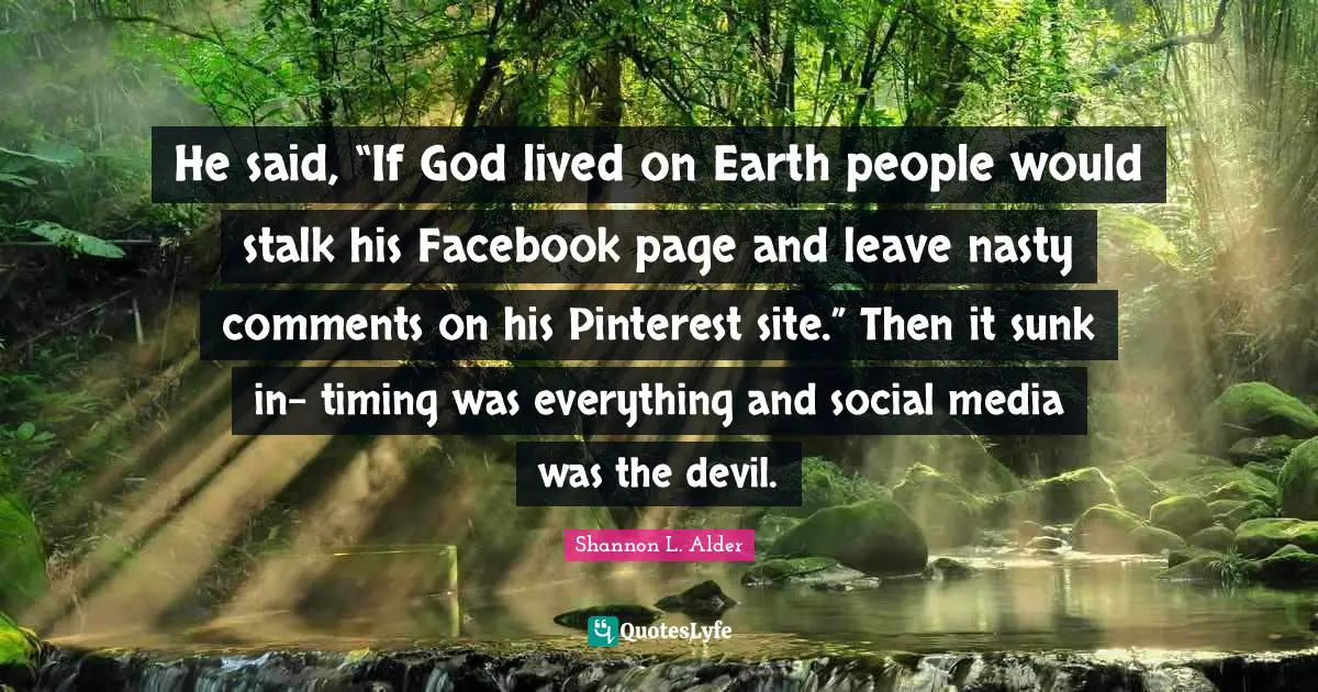 He said, “If God lived on Earth people would stalk his Facebook page and leave nasty comments on his Pinterest site.” Then it sunk in- timing was everything and social media was the devil.