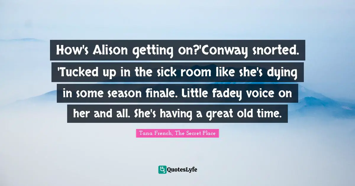 How's Alison getting on?'Conway snorted. 'Tucked up in the sick room like she's dying in some season finale. Little fadey voice on her and all. She's having a great old time.