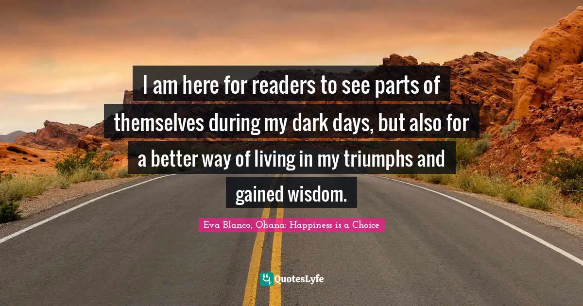 I am here for readers to see parts of themselves during my dark days, but also for a better way of living in my triumphs and gained wisdom.