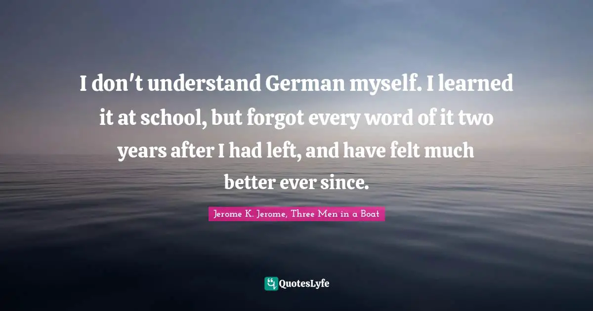 Jerome K. Jerome Quotes: "I don't understand German myself. I learned it at school, but forgot every word of it two years after I had left, and have felt much better ever since."