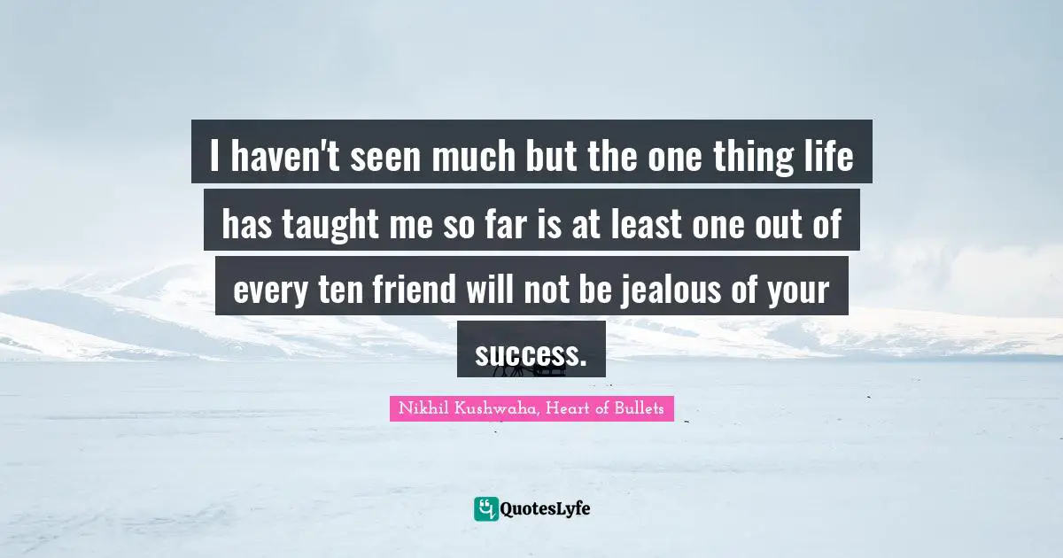 I haven't seen much but the one thing life has taught me so far is at least one out of every ten friend will not be jealous of your success.