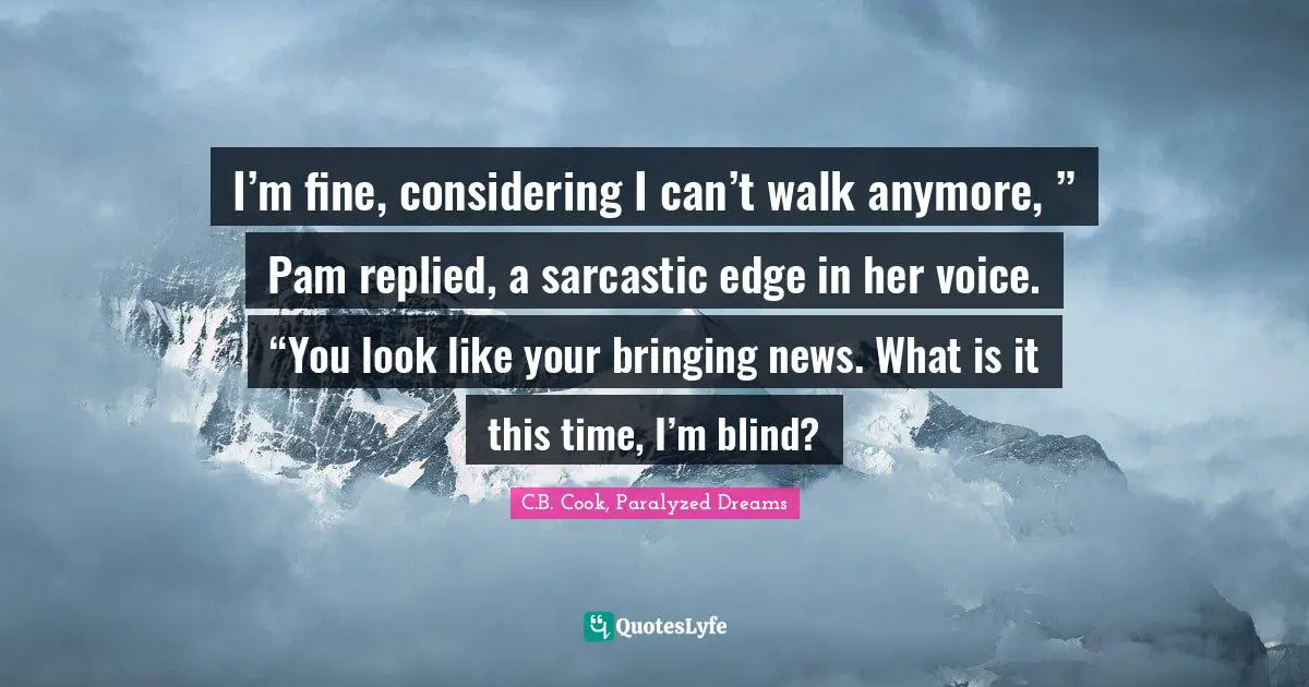 I’m fine, considering I can’t walk anymore, ” Pam replied, a sarcastic edge in her voice. “You look like your bringing news. What is it this time, I’m blind?
