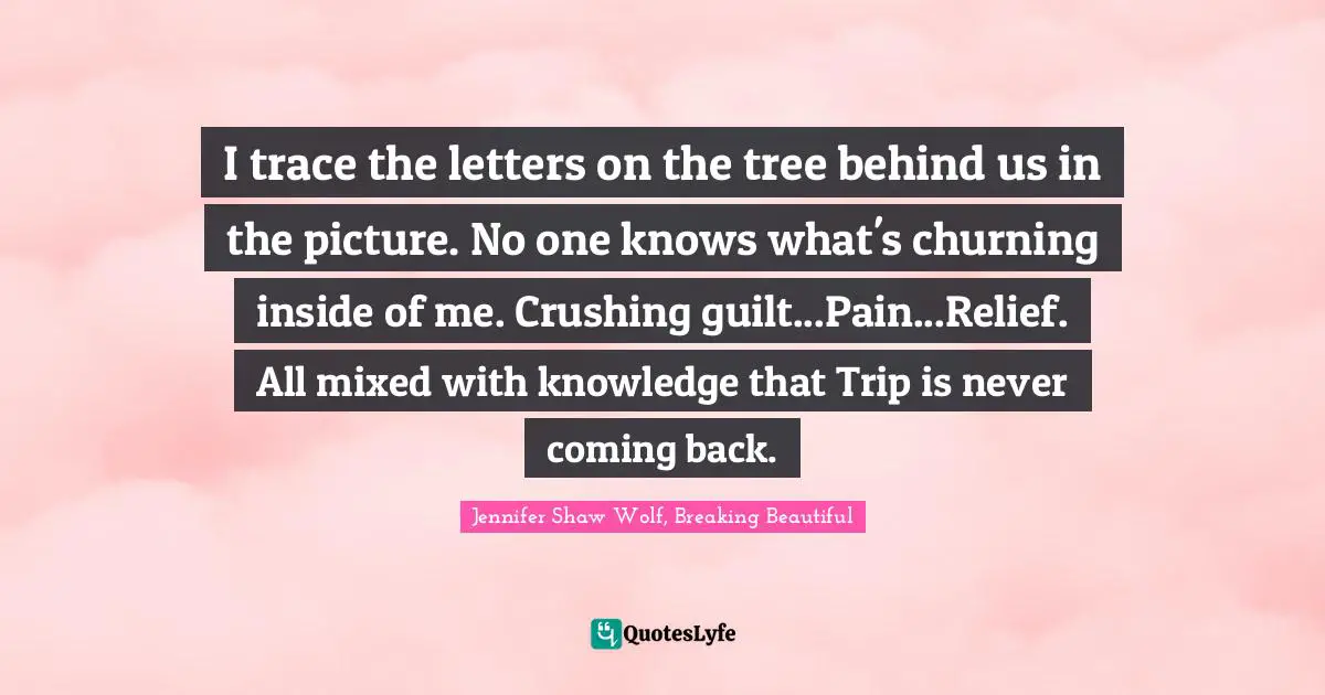 I trace the letters on the tree behind us in the picture. No one knows what's churning inside of me. Crushing guilt...Pain...Relief. All mixed with knowledge that Trip is never coming back.