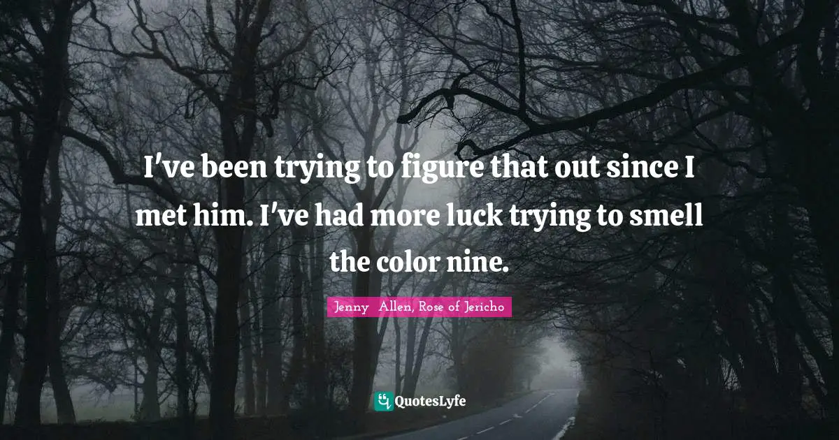 I've been trying to figure that out since I met him. I've had more luck trying to smell the color nine.