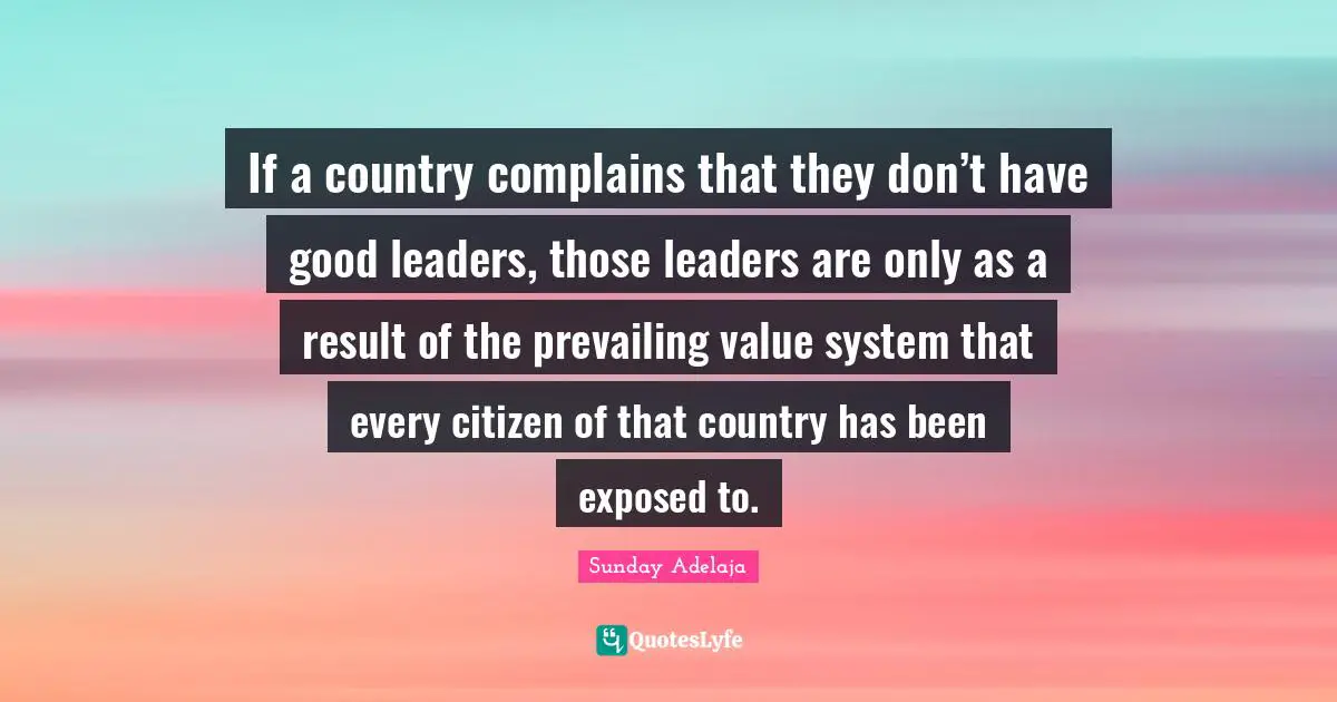 If a country complains that they don’t have good leaders, those leaders are only as a result of the prevailing value system that every citizen of that country has been exposed to.