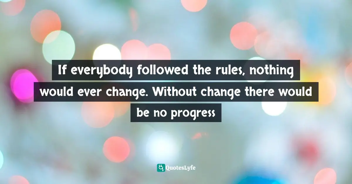 If everybody followed the rules, nothing would ever change. Without change there would be no progress