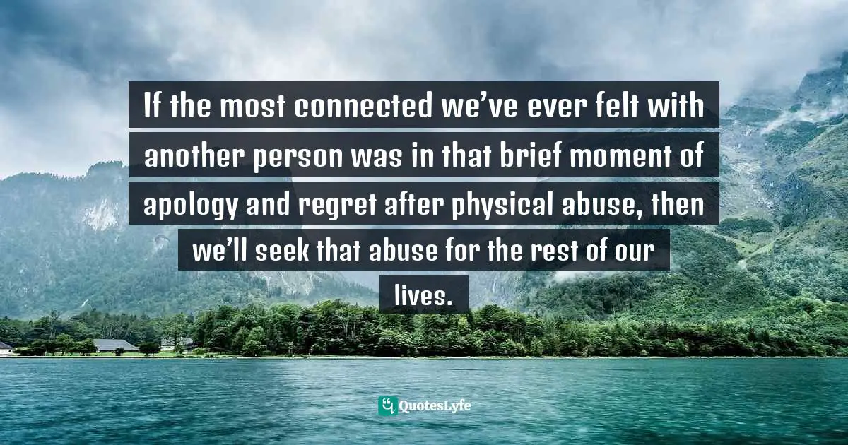 If the most connected we’ve ever felt with another person was in that brief moment of apology and regret after physical abuse, then we’ll seek that abuse for the rest of our lives.