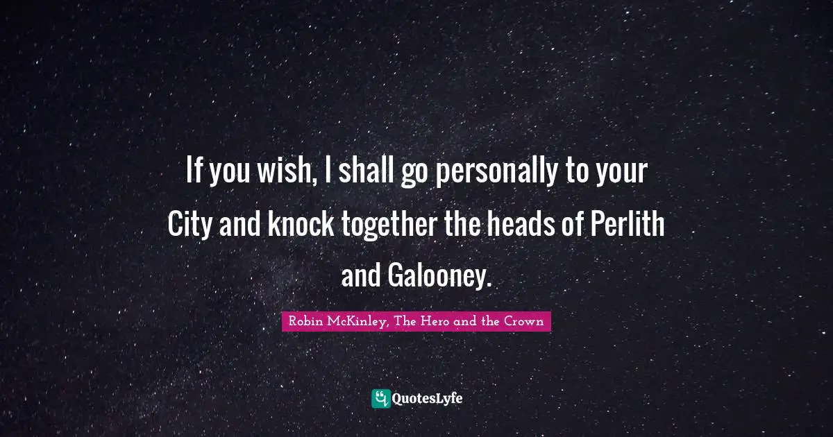 If you wish, I shall go personally to your City and knock together the heads of Perlith and Galooney.