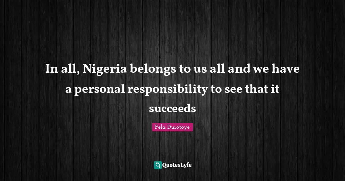 In all, Nigeria belongs to us all and we have a personal responsibility to see that it succeeds