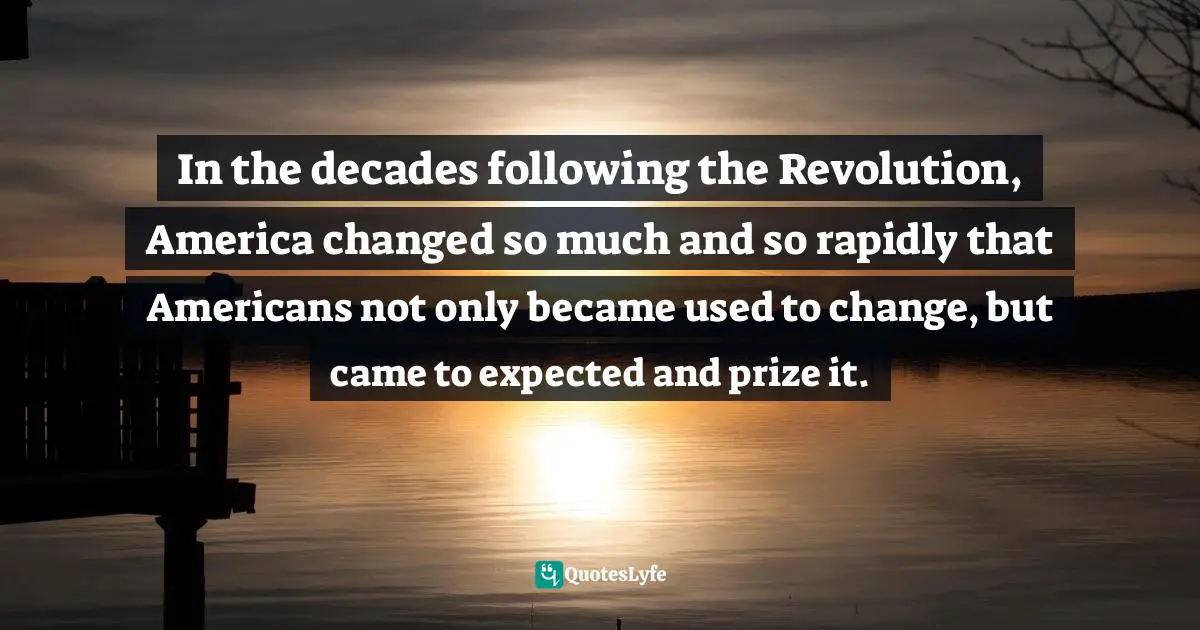 In the decades following the Revolution, America changed so much and so rapidly that Americans not only became used to change, but came to expected and prize it.