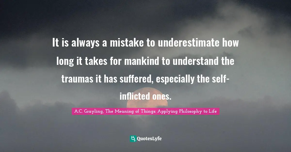 A.C. Grayling, The Meaning of Things: Applying Philosophy to Life Quotes: It is always a mistake to underestimate how long it takes for mankind to understand the traumas it has suffered, especially the self-inflicted ones.