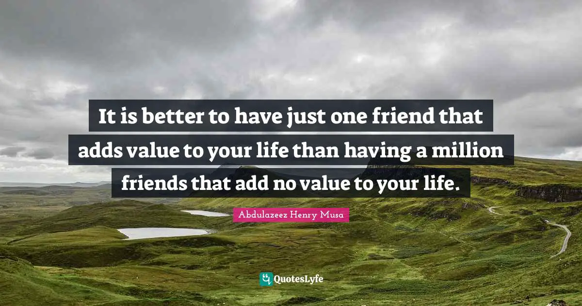 It is better to have just one friend that adds value to your life than having a million friends that add no value to your life.