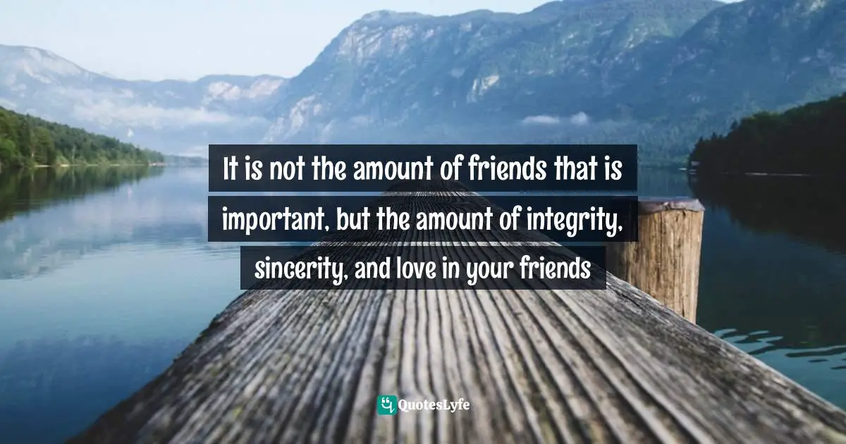 It is not the amount of friends that is important, but the amount of integrity, sincerity, and love in your friends