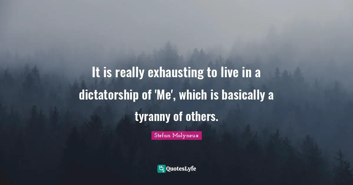 It is really exhausting to live in a dictatorship of 'Me', which is basically a tyranny of others.