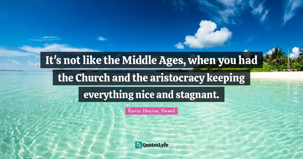 It's not like the Middle Ages, when you had the Church and the aristocracy keeping everything nice and stagnant.