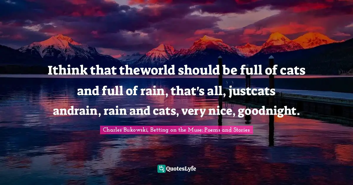 Ithink that theworld should be full of cats and full of rain, that's all, justcats andrain, rain and cats, very nice, goodnight.