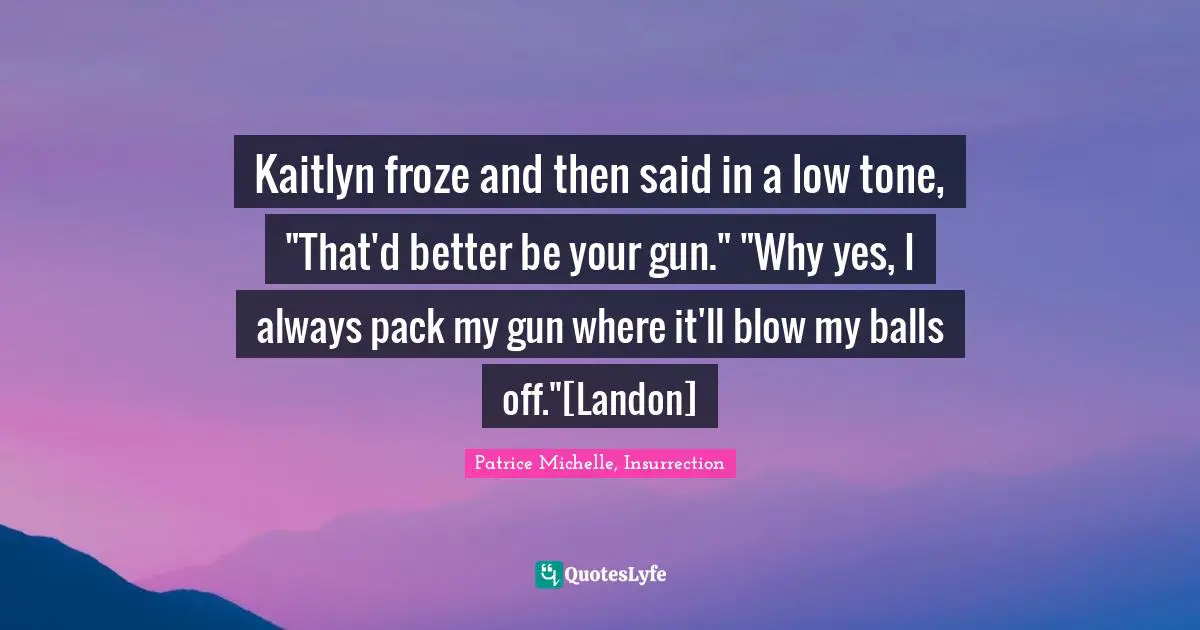 Kaitlyn froze and then said in a low tone, "That'd better be your gun." "Why yes, I always pack my gun where it'll blow my balls off."[Landon]