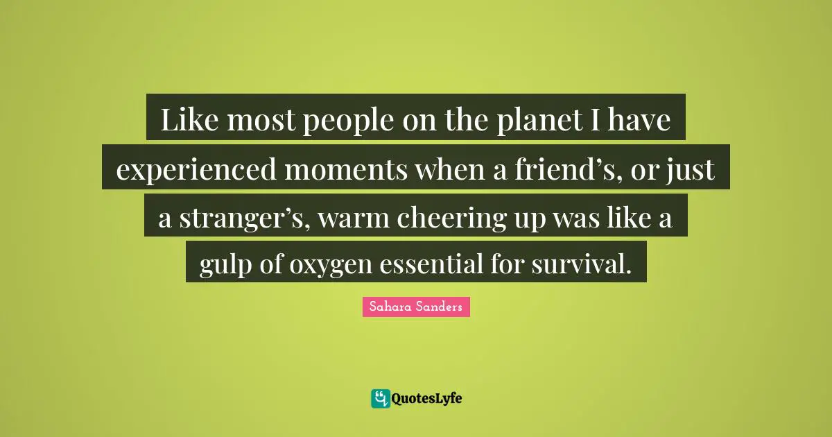 Like most people on the planet I have experienced moments when a friend’s, or just a stranger’s, warm cheering up was like a gulp of oxygen essential for survival.