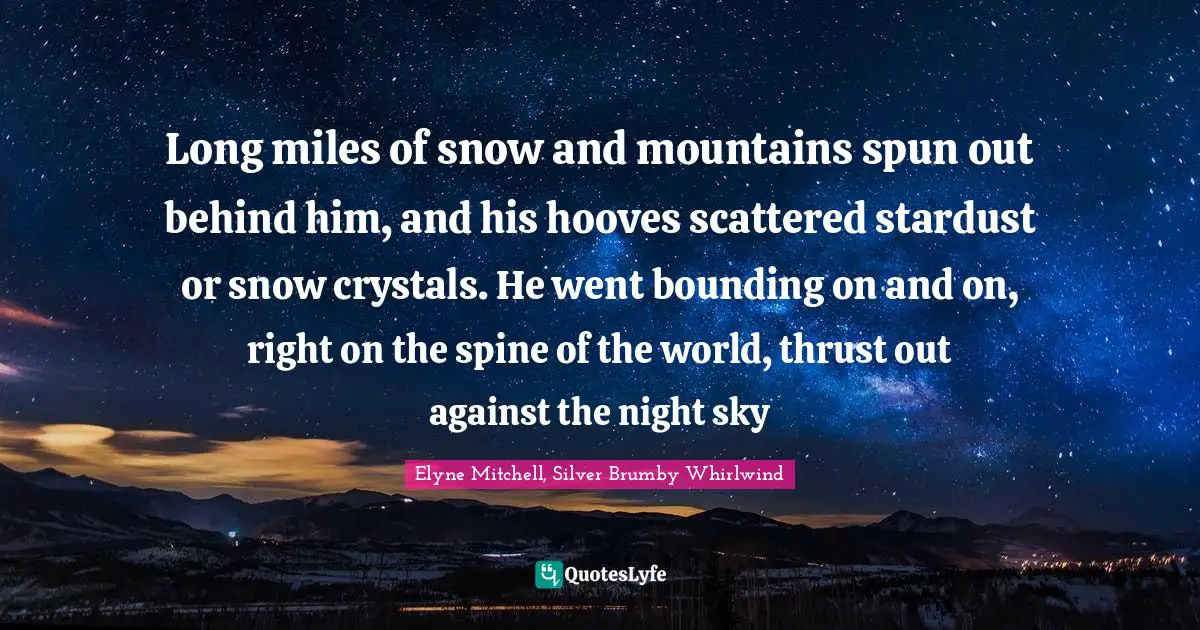 Long miles of snow and mountains spun out behind him, and his hooves scattered stardust or snow crystals. He went bounding on and on, right on the spine of the world, thrust out against the night sky