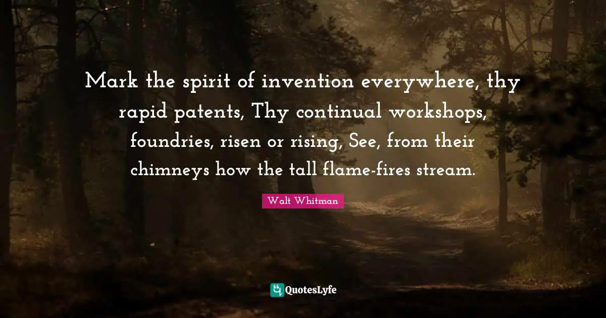 Mark the spirit of invention everywhere, thy rapid patents, Thy continual workshops, foundries, risen or rising, See, from their chimneys how the tall flame-fires stream.