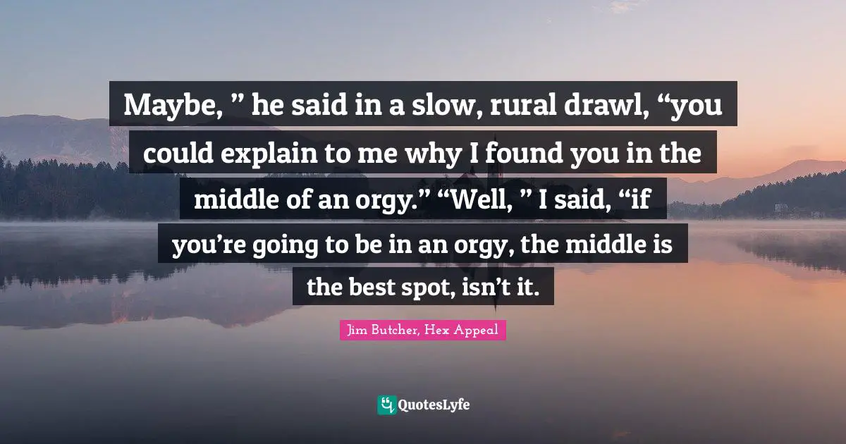 Maybe, ” he said in a slow, rural drawl, “you could explain to me why I found you in the middle of an orgy.” “Well, ” I said, “if you’re going to be in an orgy, the middle is the best spot, isn’t it.