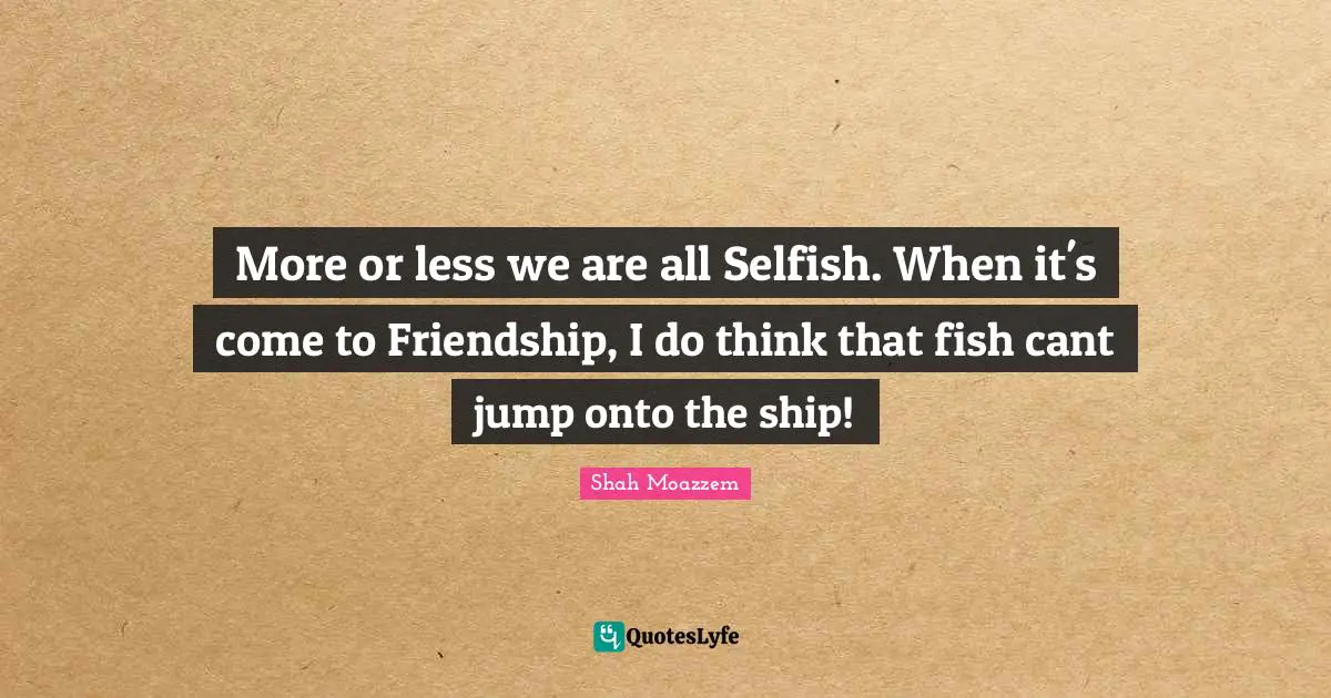 More or less we are all Selfish. When it's come to Friendship, I do think that fish cant jump onto the ship!
