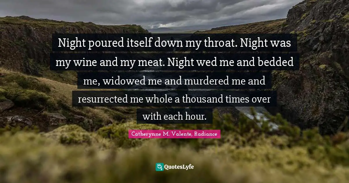 Night poured itself down my throat. Night was my wine and my meat. Night wed me and bedded me, widowed me and murdered me and resurrected me whole a thousand times over with each hour.
