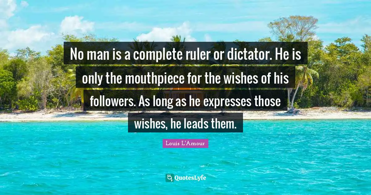 No man is a complete ruler or dictator. He is only the mouthpiece for the wishes of his followers. As long as he expresses those wishes, he leads them.