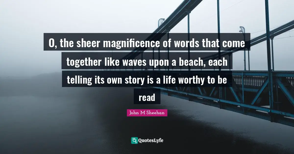 John M Sheehan Quotes: O, the sheer magnificence of words that come together like waves upon a beach, each telling its own story is a life worthy to be read