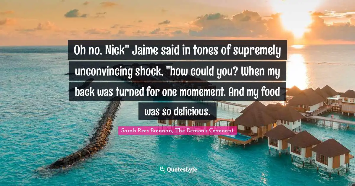 Oh no, Nick" Jaime said in tones of supremely unconvincing shock, "how could you? When my back was turned for one momement. And my food was so delicious.