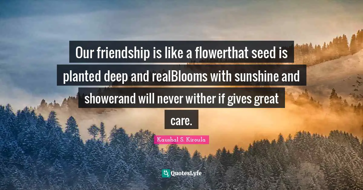Our friendship is like a flowerthat seed is planted deep and realBlooms with sunshine and showerand will never wither if gives great care.