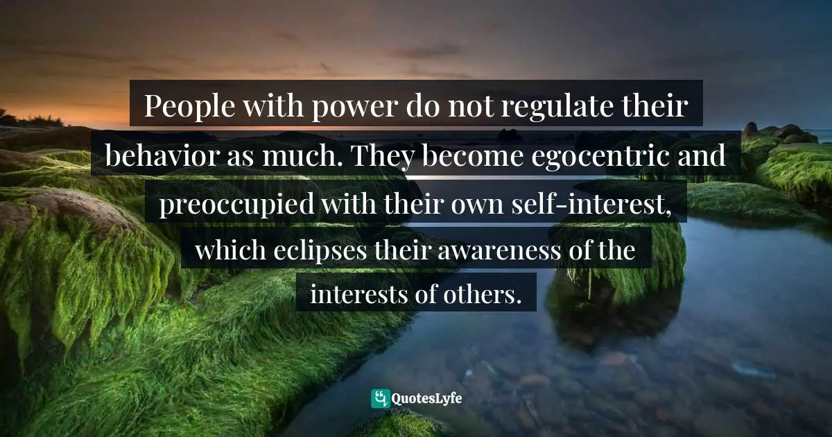 People with power do not regulate their behavior as much. They become egocentric and preoccupied with their own self-interest, which eclipses their awareness of the interests of others.