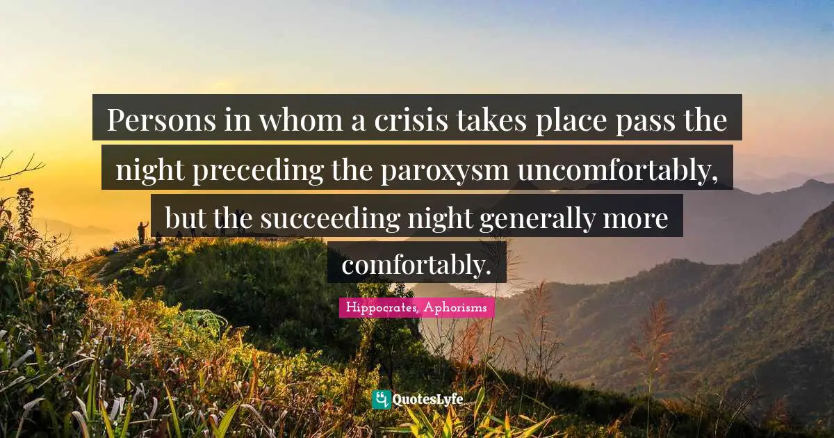 Hippocrates, Aphorisms Quotes: Persons in whom a crisis takes place pass the night preceding the paroxysm uncomfortably, but the succeeding night generally more comfortably.