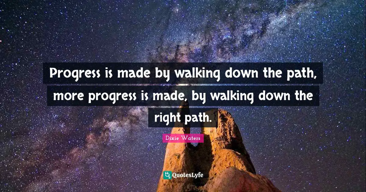 Progress is made by walking down the path, more progress is made, by walking down the right path.