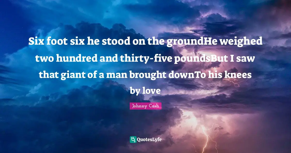 Six foot six he stood on the groundHe weighed two hundred and thirty-five poundsBut I saw that giant of a man brought downTo his knees by love