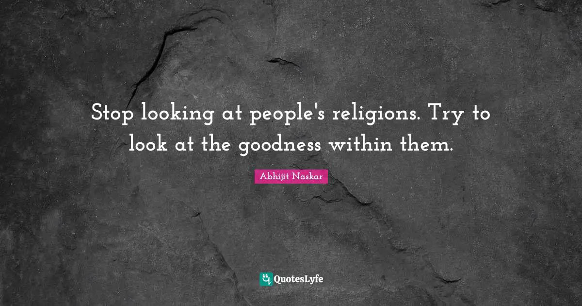 Stop looking at people's religions. Try to look at the goodness within them.