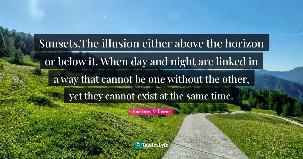 Sunsets.The illusion either above the horizon or below it. When day and night are linked in a way that cannot be one without the other, yet they cannot exist at the same time.
