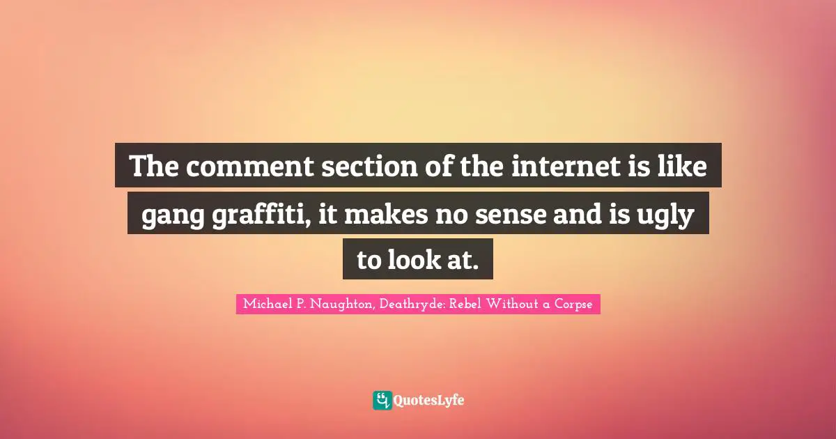 The comment section of the internet is like gang graffiti, it makes no sense and is ugly to look at.
