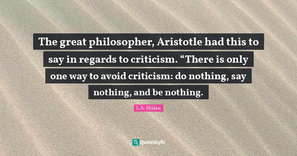 The great philosopher, Aristotle had this to say in regards to criticism. “There is only one way to avoid criticism: do nothing, say nothing, and be nothing.