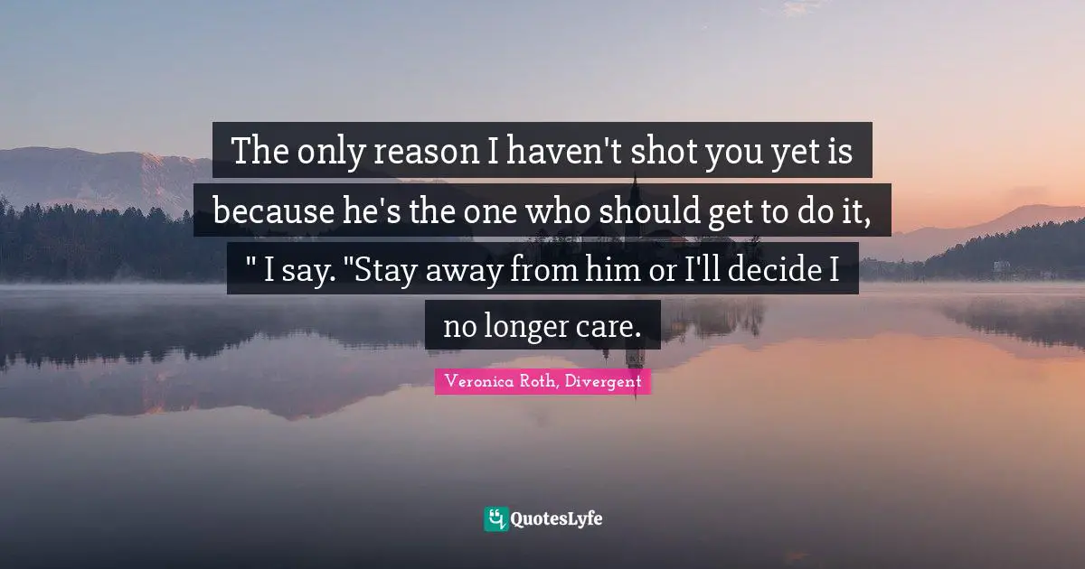 The only reason I haven't shot you yet is because he's the one who should get to do it, " I say. "Stay away from him or I'll decide I no longer care.
