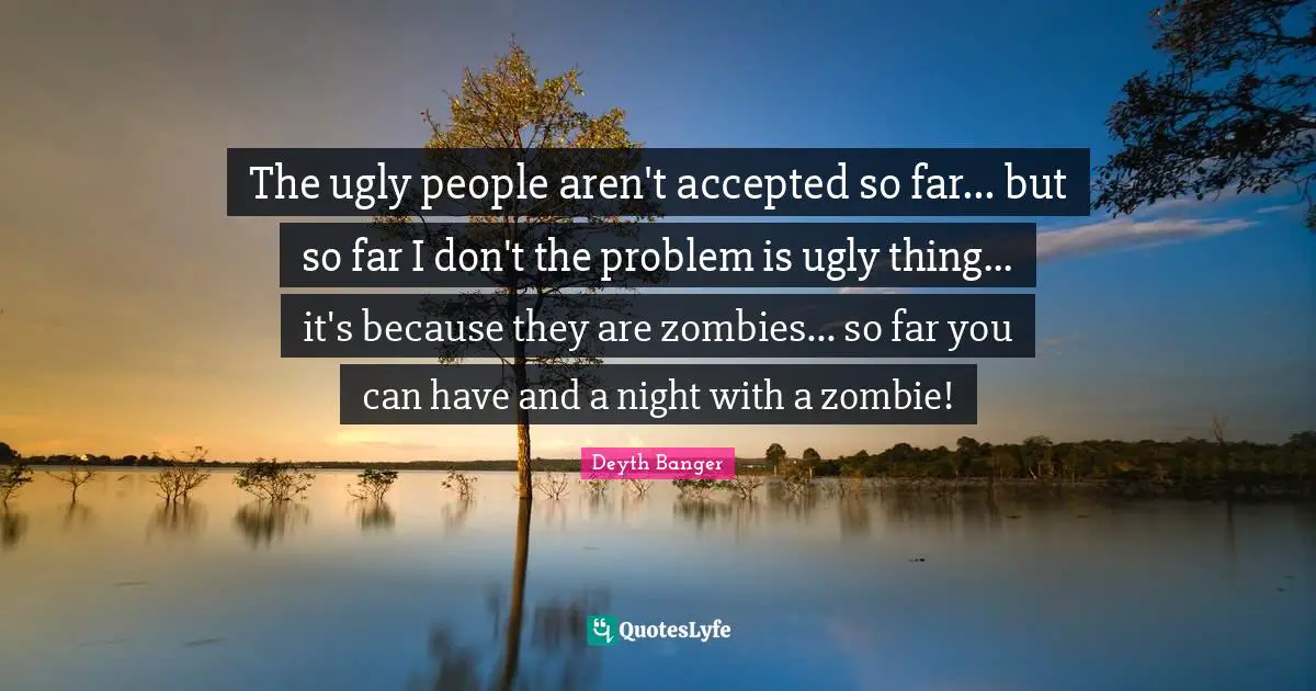 The ugly people aren't accepted so far... but so far I don't the problem is ugly thing... it's because they are zombies... so far you can have and a night with a zombie!